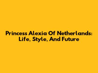 Princess Alexia Of Netherlands: Life, Style, And Future