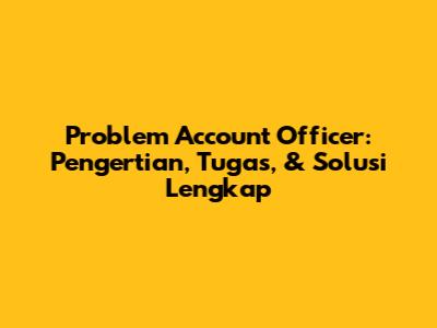 Problem Account Officer: Pengertian, Tugas, & Solusi Lengkap