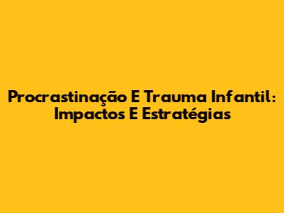 Procrastinação E Trauma Infantil: Impactos E Estratégias