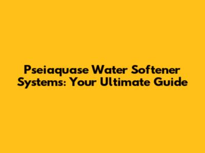Pseiaquase Water Softener Systems: Your Ultimate Guide