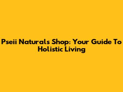 Pseii Naturals Shop: Your Guide To Holistic Living