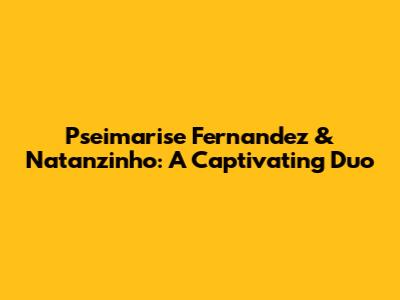 Pseimarise Fernandez & Natanzinho: A Captivating Duo
