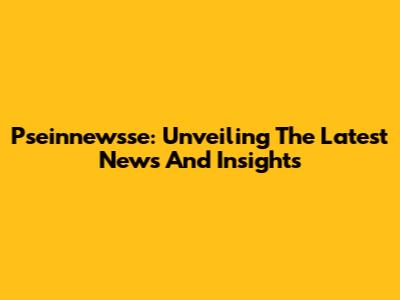 Pseinnewsse: Unveiling The Latest News And Insights