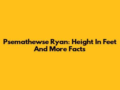 Psemathewse Ryan: Height In Feet And More Facts