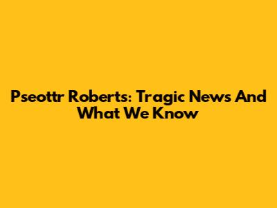 Pseottr Roberts: Tragic News And What We Know