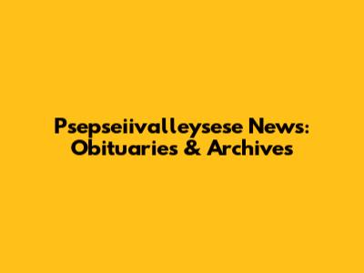 Psepseiivalleysese News: Obituaries & Archives