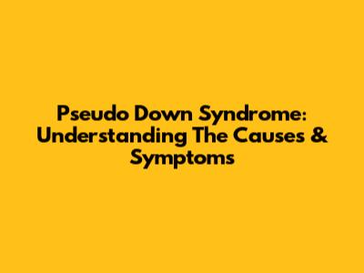 Pseudo Down Syndrome: Understanding The Causes & Symptoms