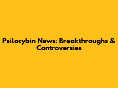 Psilocybin News: Breakthroughs & Controversies