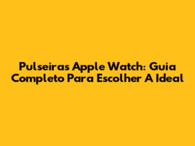 Pulseiras Apple Watch: Guia Completo Para Escolher A Ideal