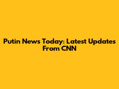 Putin News Today: Latest Updates From CNN