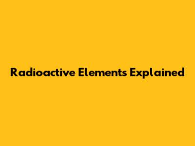 Radioactive Elements Explained