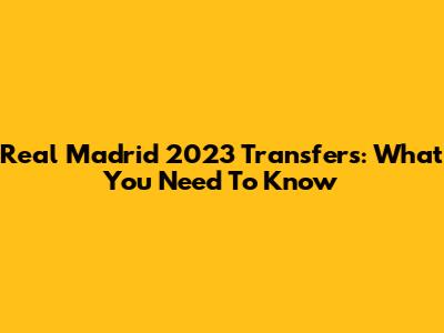 Real Madrid 2023 Transfers: What You Need To Know