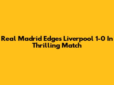 Real Madrid Edges Liverpool 1-0 In Thrilling Match