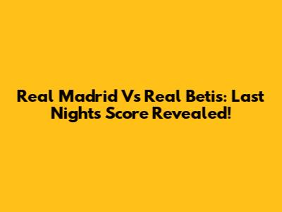 Real Madrid Vs Real Betis: Last Night's Score Revealed!