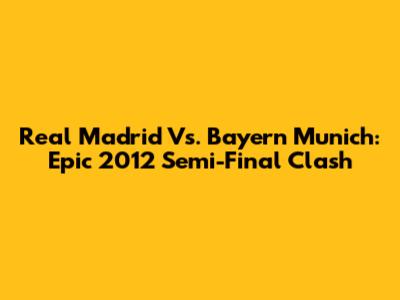 Real Madrid Vs. Bayern Munich: Epic 2012 Semi-Final Clash