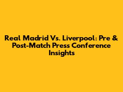 Real Madrid Vs. Liverpool: Pre & Post-Match Press Conference Insights