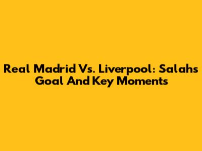 Real Madrid Vs. Liverpool: Salah's Goal And Key Moments