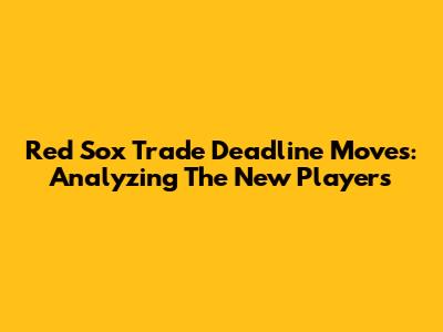 Red Sox Trade Deadline Moves: Analyzing The New Players