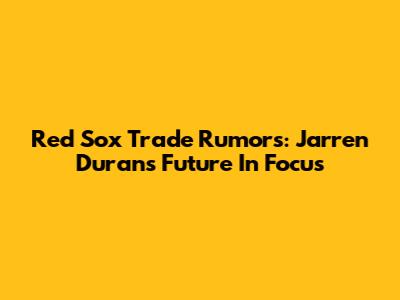 Red Sox Trade Rumors: Jarren Duran's Future In Focus
