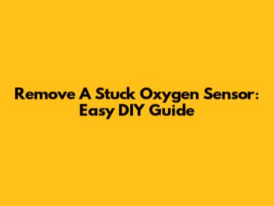 Remove A Stuck Oxygen Sensor: Easy DIY Guide