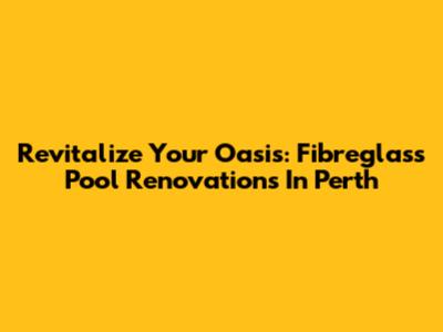Revitalize Your Oasis: Fibreglass Pool Renovations In Perth