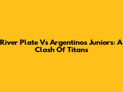 River Plate Vs Argentinos Juniors: A Clash Of Titans