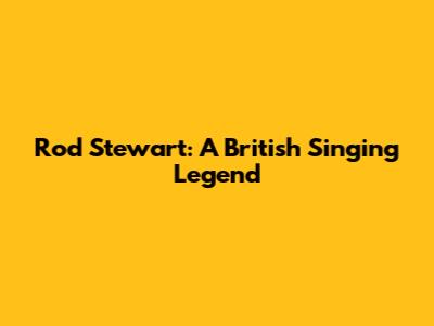 Rod Stewart: A British Singing Legend