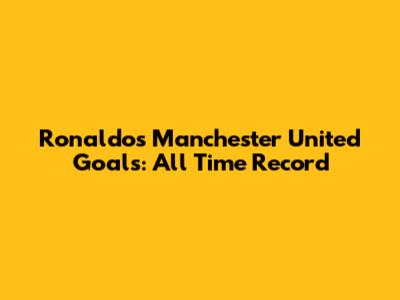 Ronaldo's Manchester United Goals: All Time Record