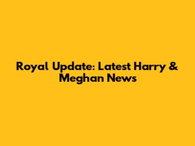 Royal Update: Latest Harry & Meghan News