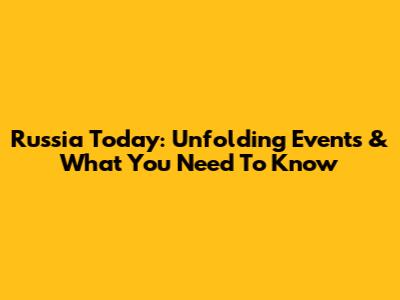 Russia Today: Unfolding Events & What You Need To Know