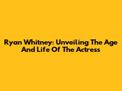 Ryan Whitney: Unveiling The Age And Life Of The Actress