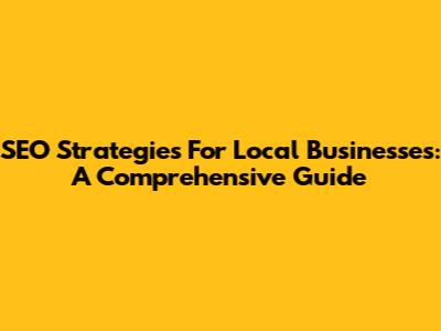 SEO Strategies For Local Businesses: A Comprehensive Guide