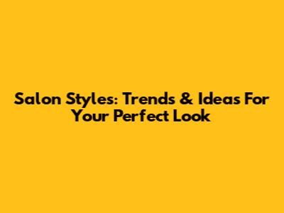 Salon Styles: Trends & Ideas For Your Perfect Look