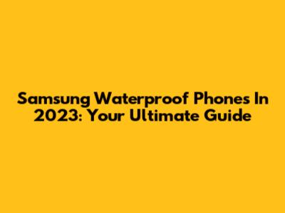 Samsung Waterproof Phones In 2023: Your Ultimate Guide