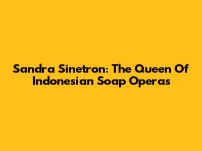 Sandra Sinetron: The Queen Of Indonesian Soap Operas