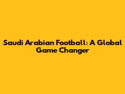 Saudi Arabian Football: A Global Game Changer