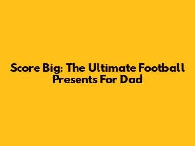 Score Big: The Ultimate Football Presents For Dad