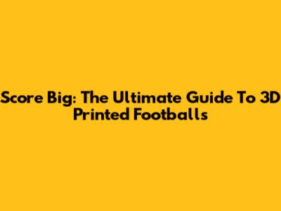 Score Big: The Ultimate Guide To 3D Printed Footballs