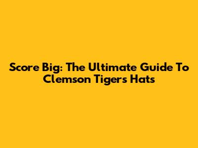 Score Big: The Ultimate Guide To Clemson Tigers Hats