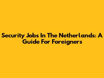 Security Jobs In The Netherlands: A Guide For Foreigners