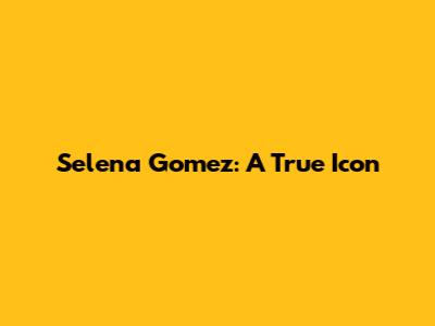 Selena Gomez: A True Icon