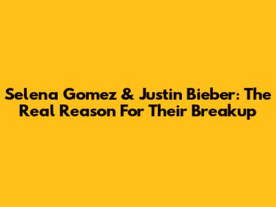Selena Gomez & Justin Bieber: The Real Reason For Their Breakup