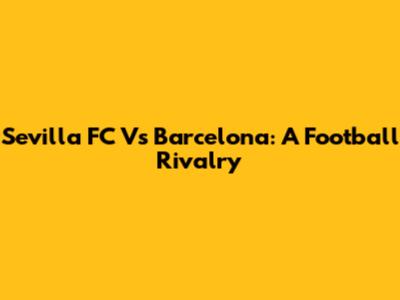 Sevilla FC Vs Barcelona: A Football Rivalry