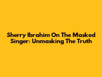 Sherry Ibrahim On The Masked Singer: Unmasking The Truth