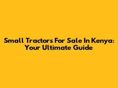 Small Tractors For Sale In Kenya: Your Ultimate Guide