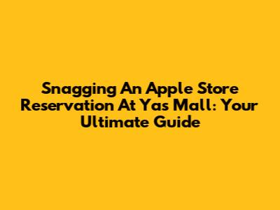 Snagging An Apple Store Reservation At Yas Mall: Your Ultimate Guide
