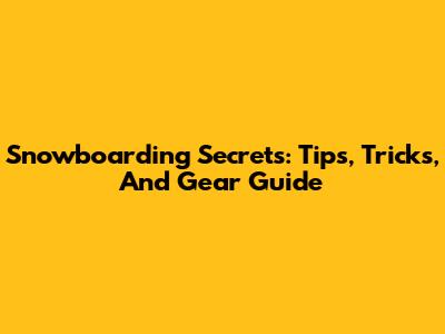 Snowboarding Secrets: Tips, Tricks, And Gear Guide