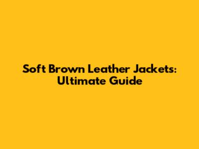 Soft Brown Leather Jackets: Ultimate Guide