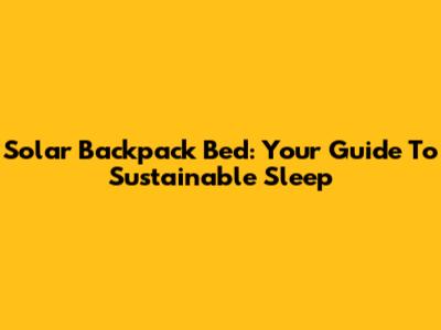 Solar Backpack Bed: Your Guide To Sustainable Sleep