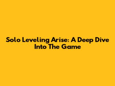 Solo Leveling Arise: A Deep Dive Into The Game